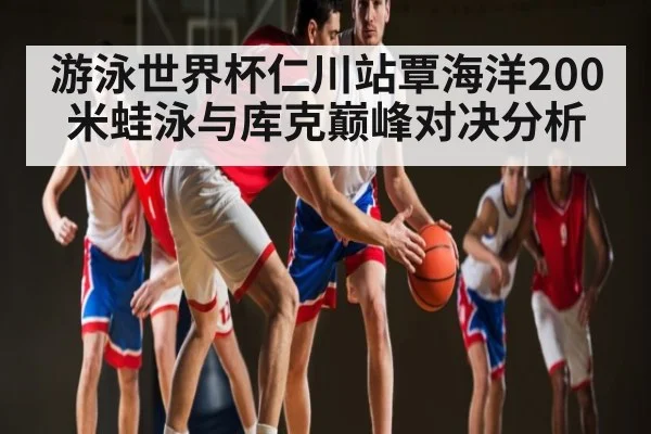 游泳世界杯仁川站覃海洋200米蛙泳与库克巅峰对决分析